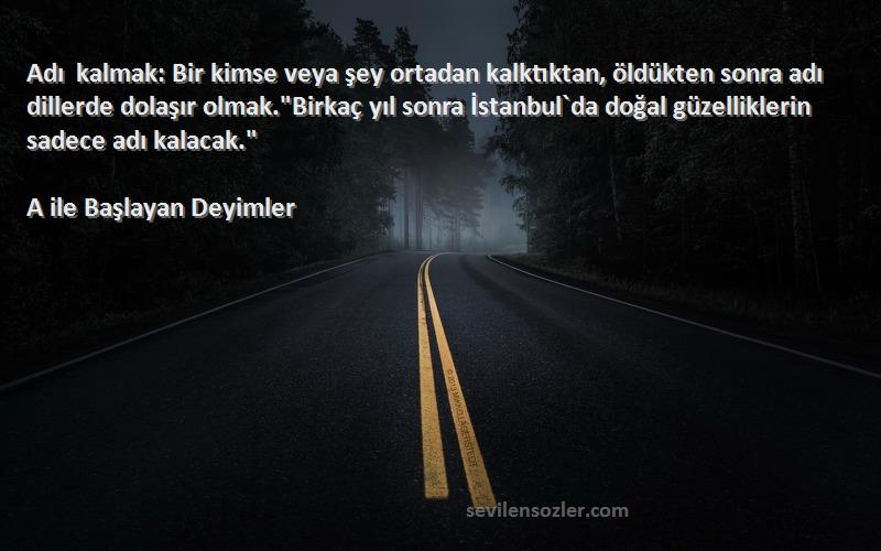 A ile Başlayan Deyimler Sözleri 
Adı kalmak: Bir kimse veya şey ortadan kalktıktan, öldükten sonra adı dillerde dolaşır olmak.Birkaç yıl sonra İstanbul`da doğal güzelliklerin sadece adı kalacak.