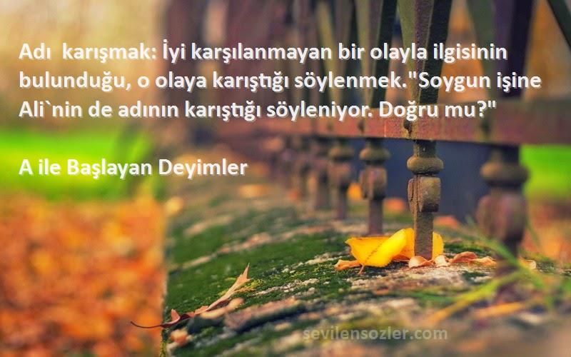 A ile Başlayan Deyimler Sözleri 
Adı karışmak: İyi karşılanmayan bir olayla ilgisinin bulunduğu, o olaya karıştığı söylenmek.Soygun işine Ali`nin de adının karıştığı söyleniyor. Doğru mu?