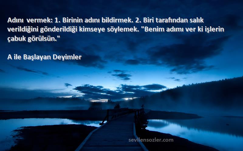 A ile Başlayan Deyimler Sözleri 
Adını vermek: 1. Birinin adını bildirmek. 2. Biri tarafından salık verildiğini gönderildiği kimseye söylemek. Benim adımı ver ki işlerin çabuk görülsün.