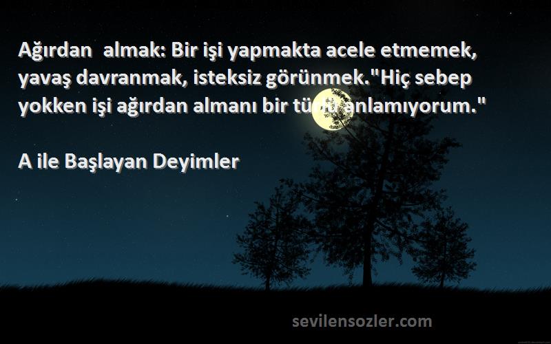 A ile Başlayan Deyimler Sözleri 
Ağırdan almak: Bir işi yapmakta acele etmemek, yavaş davranmak, isteksiz görünmek.Hiç sebep yokken işi ağırdan almanı bir türlü anlamıyorum.