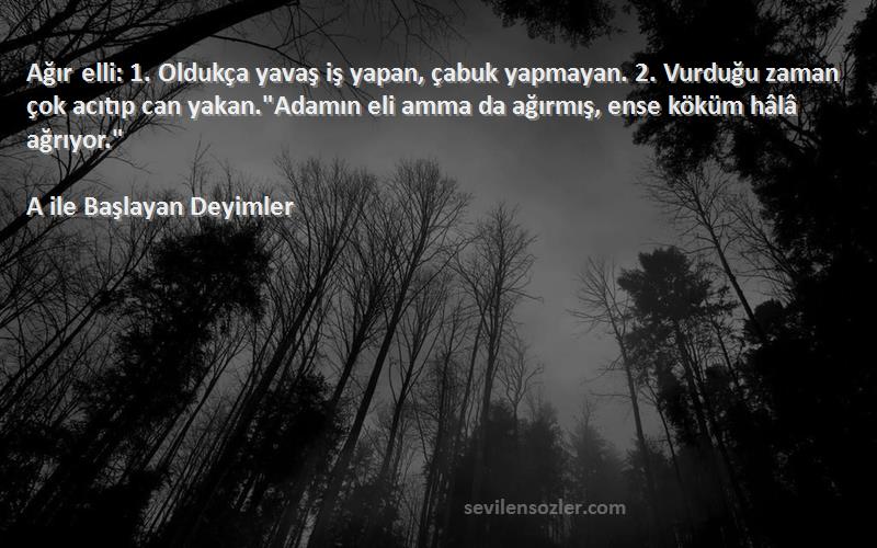 A ile Başlayan Deyimler Sözleri 
Ağır elli: 1. Oldukça yavaş iş yapan, çabuk yapmayan. 2. Vurduğu zaman çok acıtıp can yakan.Adamın eli amma da ağırmış, ense köküm hâlâ ağrıyor.