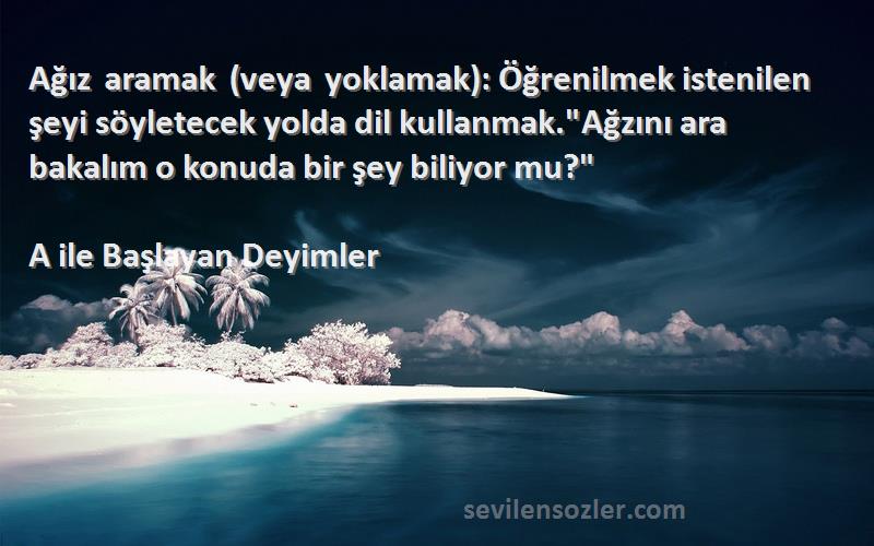 A ile Başlayan Deyimler Sözleri 
Ağız aramak (veya yoklamak): Öğrenilmek istenilen şeyi söyletecek yolda dil kullanmak.Ağzını ara bakalım o konuda bir şey biliyor mu?