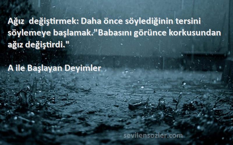 A ile Başlayan Deyimler Sözleri 
Ağız değiştirmek: Daha önce söylediğinin tersini söylemeye başlamak.Babasını görünce korkusundan ağız değiştirdi.