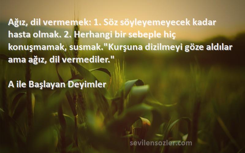 A ile Başlayan Deyimler Sözleri 
Ağız, dil vermemek: 1. Söz söyleyemeyecek kadar hasta olmak. 2. Herhangi bir sebeple hiç konuşmamak, susmak.Kurşuna dizilmeyi göze aldılar ama ağız, dil vermediler.