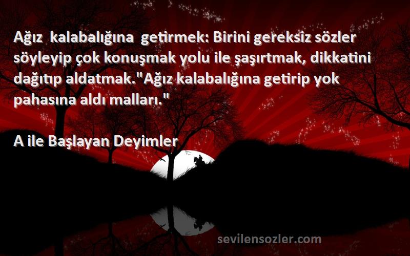 A ile Başlayan Deyimler Sözleri 
Ağız kalabalığına getirmek: Birini gereksiz sözler söyleyip çok konuşmak yolu ile şaşırtmak, dikkatini dağıtıp aldatmak.Ağız kalabalığına getirip yok pahasına aldı malları.