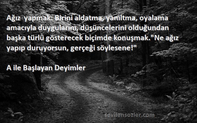 A ile Başlayan Deyimler Sözleri 
Ağız yapmak: Birini aldatma, yanıltma, oyalama amacıyla duygularını, düşüncelerini olduğundan başka türlü gösterecek biçimde konuşmak.Ne ağız yapıp duruyorsun, gerçeği söylesene!