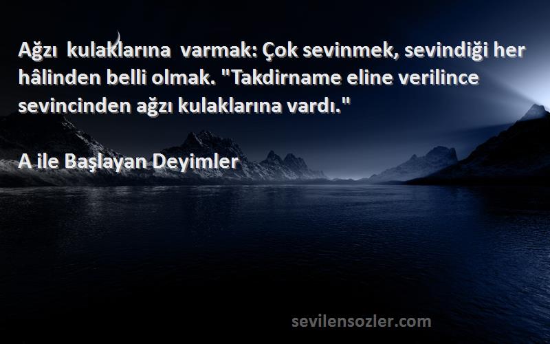 A ile Başlayan Deyimler Sözleri 
Ağzı kulaklarına varmak: Çok sevinmek, sevindiği her hâlinden belli olmak. Takdirname eline verilince sevincinden ağzı kulaklarına vardı.
