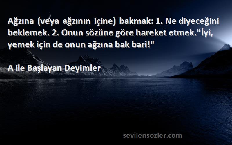 A ile Başlayan Deyimler Sözleri 
Ağzına (veya ağzının içine) bakmak: 1. Ne diyeceğini beklemek. 2. Onun sözüne göre hareket etmek.İyi, yemek için de onun ağzına bak bari!