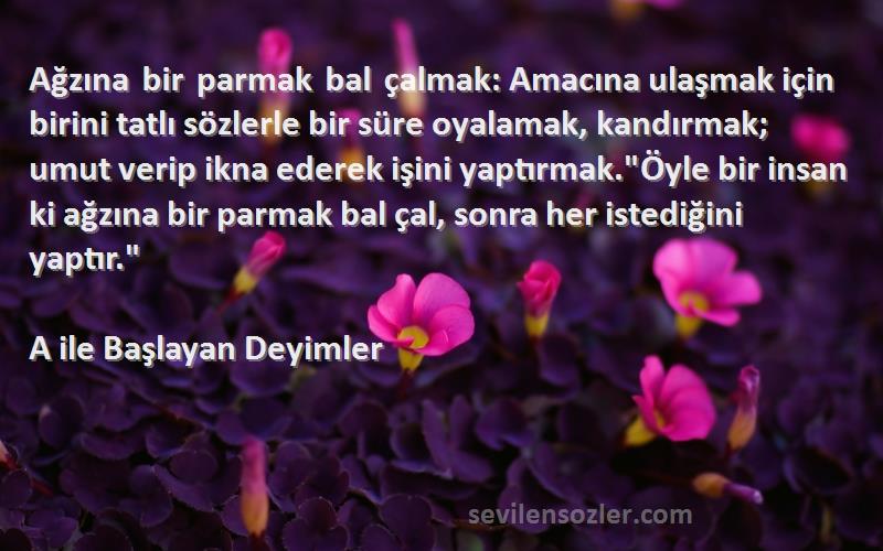 A ile Başlayan Deyimler Sözleri 
Ağzına bir parmak bal çalmak: Amacına ulaşmak için birini tatlı sözlerle bir süre oyalamak, kandırmak; umut verip ikna ederek işini yaptırmak.Öyle bir insan ki ağzına bir parmak bal çal, sonra her istediğini yaptır.