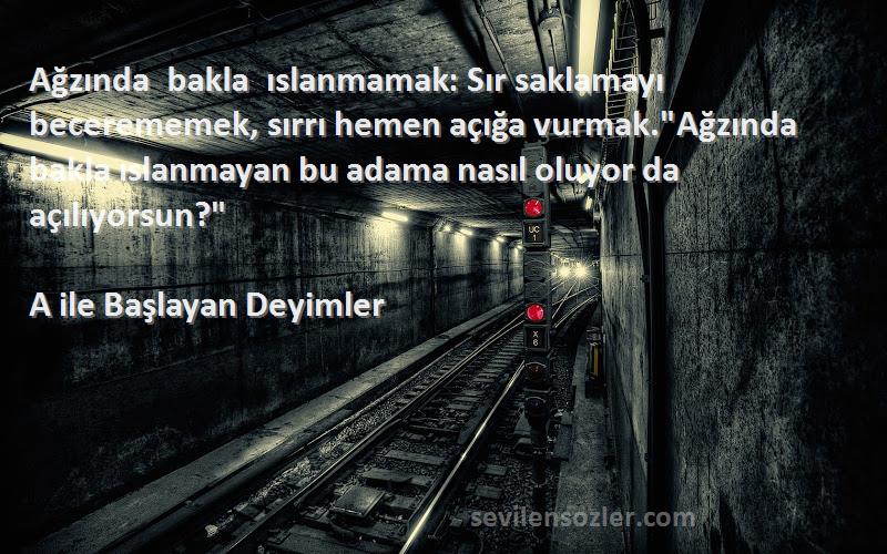 A ile Başlayan Deyimler Sözleri 
Ağzında bakla ıslanmamak: Sır saklamayı becerememek, sırrı hemen açığa vurmak.Ağzında bakla ıslanmayan bu adama nasıl oluyor da açılıyorsun?