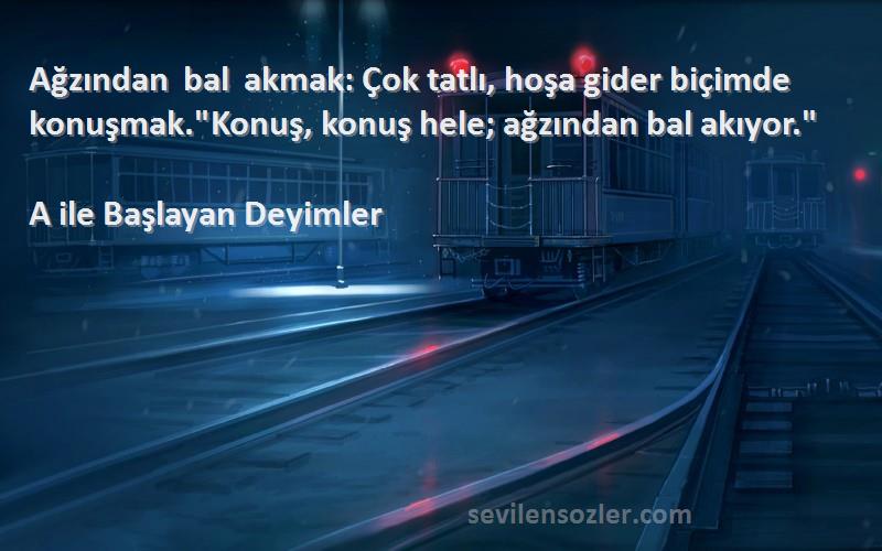 A ile Başlayan Deyimler - Ağzından bal akmak: Çok tatlı, hoşa gider biçimde konuşmak.Konuş, konuş hele; ağzından bal akıyor....