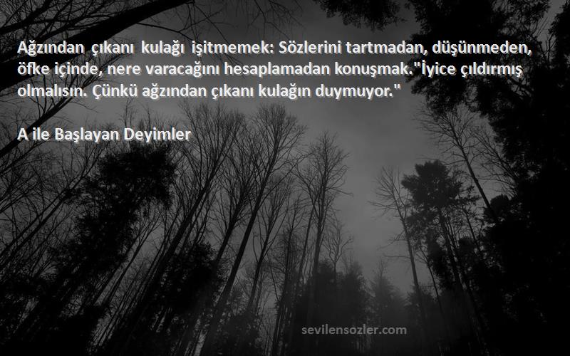 A ile Başlayan Deyimler Sözleri 
Ağzından çıkanı kulağı işitmemek: Sözlerini tartmadan, düşünmeden, öfke içinde, nere varacağını hesaplamadan konuşmak.İyice çıldırmış olmalısın. Çünkü ağzından çıkanı kulağın duymuyor.