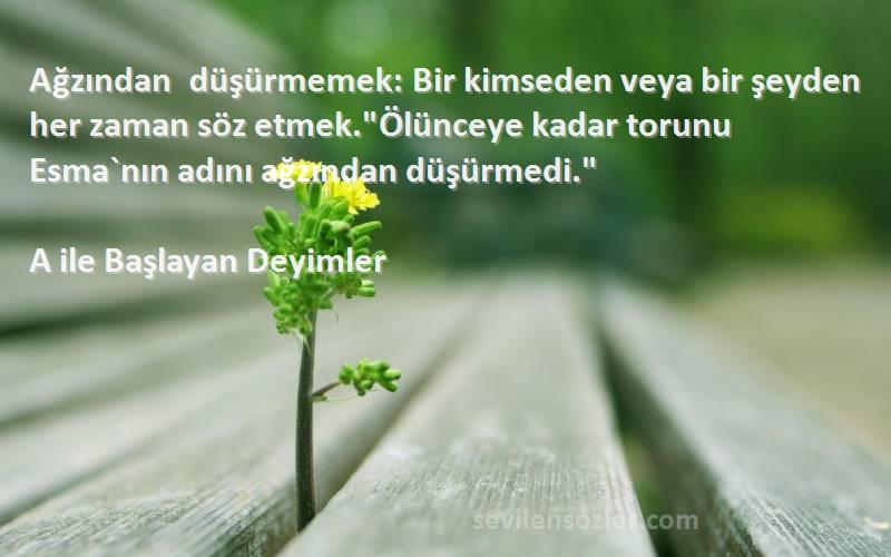 A ile Başlayan Deyimler Sözleri 
Ağzından düşürmemek: Bir kimseden veya bir şeyden her zaman söz etmek.Ölünceye kadar torunu Esma`nın adını ağzından düşürmedi.