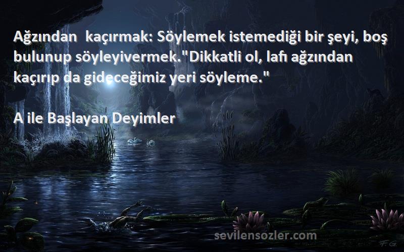 A ile Başlayan Deyimler Sözleri 
Ağzından kaçırmak: Söylemek istemediği bir şeyi, boş bulunup söyleyivermek.Dikkatli ol, lafı ağzından kaçırıp da gideceğimiz yeri söyleme.