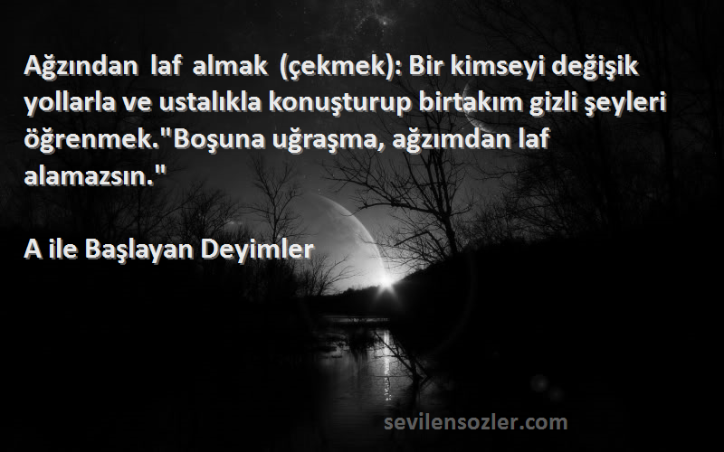 A ile Başlayan Deyimler Sözleri 
Ağzından laf almak (çekmek): Bir kimseyi değişik yollarla ve ustalıkla konuşturup birtakım gizli şeyleri öğrenmek.Boşuna uğraşma, ağzımdan laf alamazsın.