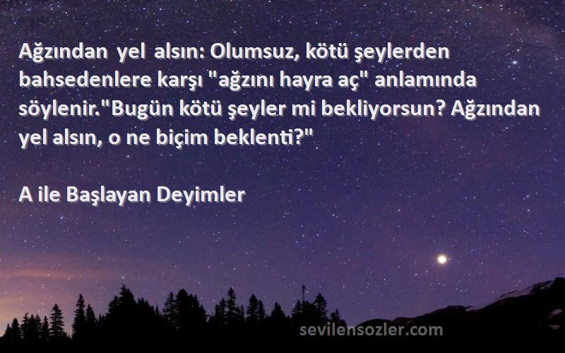 A ile Başlayan Deyimler Sözleri 
Ağzından yel alsın: Olumsuz, kötü şeylerden bahsedenlere karşı ağzını hayra aç anlamında söylenir.Bugün kötü şeyler mi bekliyorsun? Ağzından yel alsın, o ne biçim beklenti?