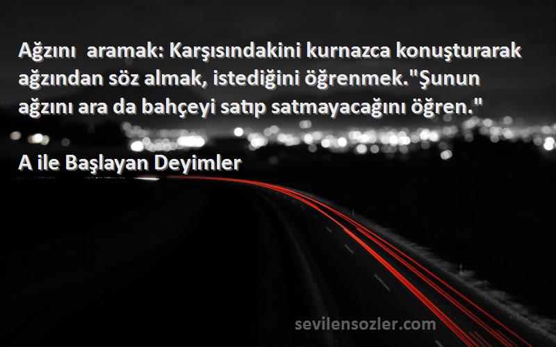 A ile Başlayan Deyimler Sözleri 
Ağzını aramak: Karşısındakini kurnazca konuşturarak ağzından söz almak, istediğini öğrenmek.Şunun ağzını ara da bahçeyi satıp satmayacağını öğren.