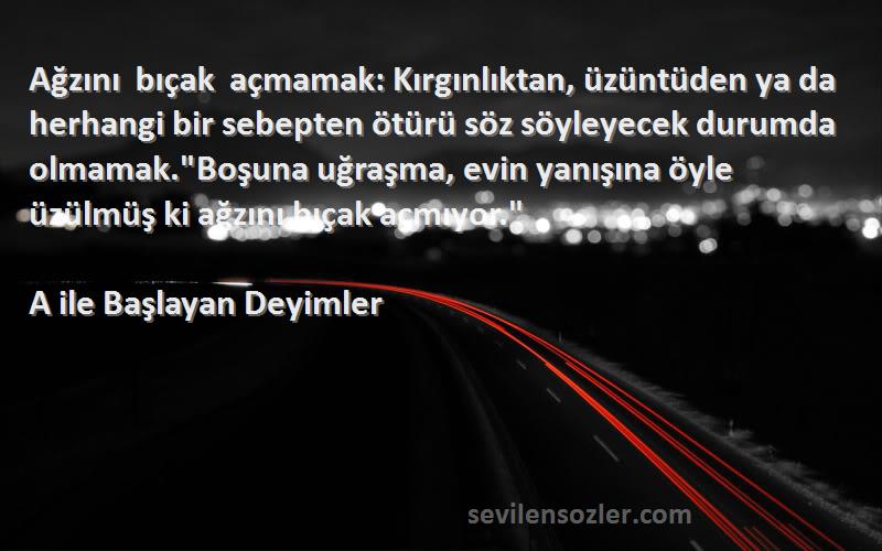 A ile Başlayan Deyimler Sözleri 
Ağzını bıçak açmamak: Kırgınlıktan, üzüntüden ya da herhangi bir sebepten ötürü söz söyleyecek durumda olmamak.Boşuna uğraşma, evin yanışına öyle üzülmüş ki ağzını bıçak açmıyor.