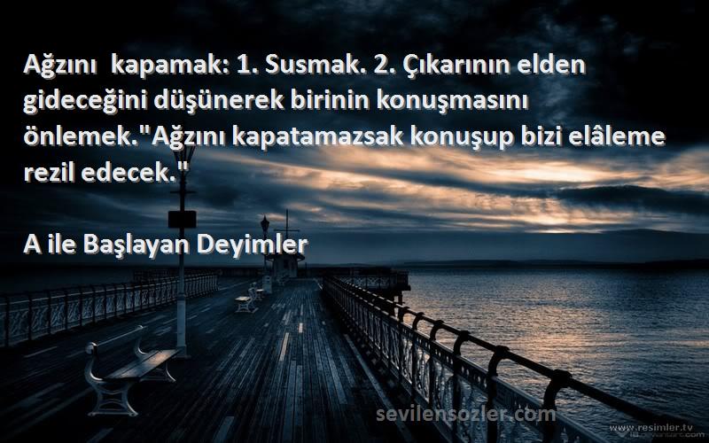 A ile Başlayan Deyimler Sözleri 
Ağzını kapamak: 1. Susmak. 2. Çıkarının elden gideceğini düşünerek birinin konuşmasını önlemek.Ağzını kapatamazsak konuşup bizi elâleme rezil edecek.