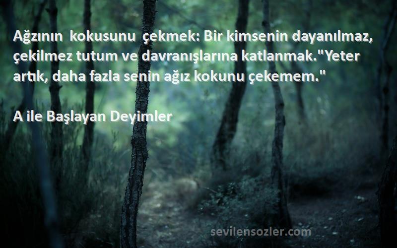 A ile Başlayan Deyimler Sözleri 
Ağzının kokusunu çekmek: Bir kimsenin dayanılmaz, çekilmez tutum ve davranışlarına katlanmak.Yeter artık, daha fazla senin ağız kokunu çekemem.