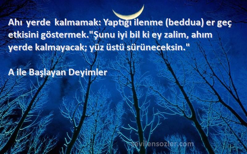 A ile Başlayan Deyimler Sözleri 
Ahı yerde kalmamak: Yaptığı ilenme (beddua) er geç etkisini göstermek.Şunu iyi bil ki ey zalim, ahım yerde kalmayacak; yüz üstü sürüneceksin.