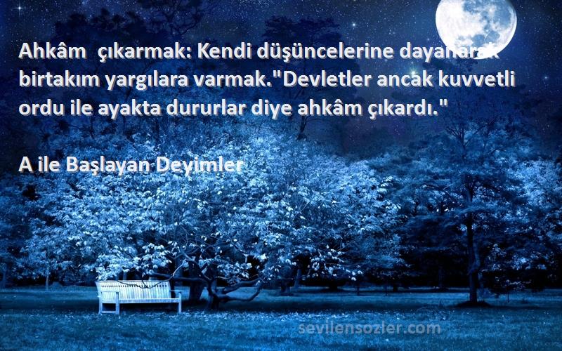 A ile Başlayan Deyimler Sözleri 
Ahkâm çıkarmak: Kendi düşüncelerine dayanarak birtakım yargılara varmak.Devletler ancak kuvvetli ordu ile ayakta dururlar diye ahkâm çıkardı.