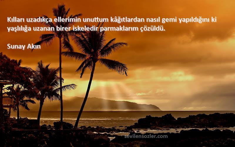 Sunay Akın Sözleri 
Kılları uzadıkça ellerimin unuttum kâğıtlardan nasıl gemi yapıldığını ki yaşlılığa uzanan birer iskeledir parmaklarım çözüldü.