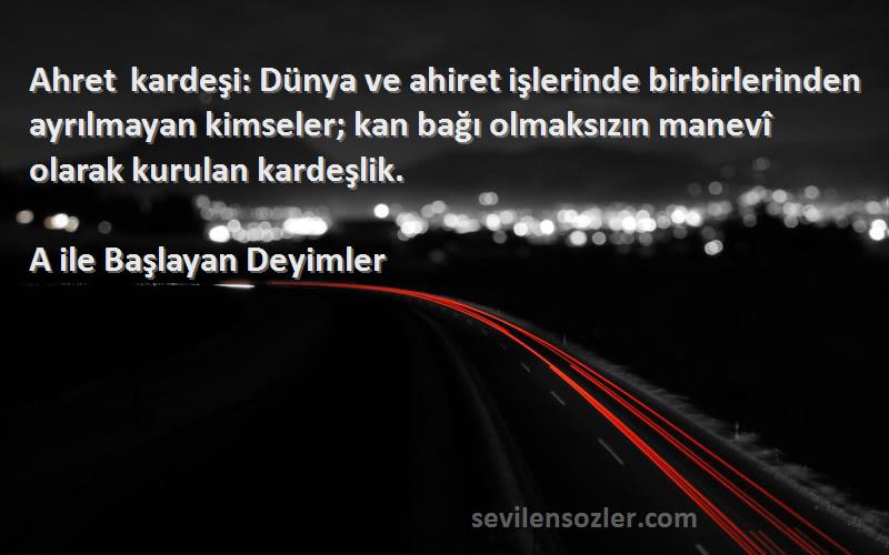 A ile Başlayan Deyimler Sözleri 
Ahret kardeşi: Dünya ve ahiret işlerinde birbirlerinden ayrılmayan kimseler; kan bağı olmaksızın manevî olarak kurulan kardeşlik.