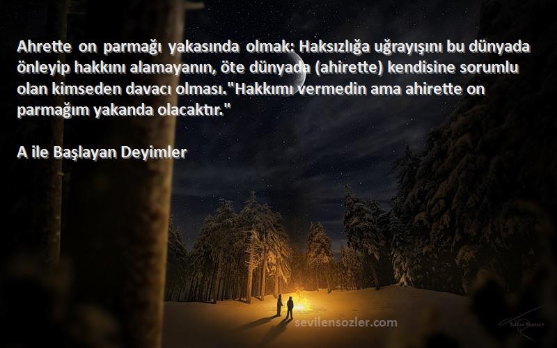 A ile Başlayan Deyimler Sözleri 
Ahrette on parmağı yakasında olmak: Haksızlığa uğrayışını bu dünyada önleyip hakkını alamayanın, öte dünyada (ahirette) kendisine sorumlu olan kimseden davacı olması.Hakkımı vermedin ama ahirette on parmağım yakanda olacaktır.