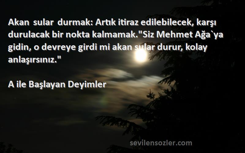 A ile Başlayan Deyimler Sözleri 
Akan sular durmak: Artık itiraz edilebilecek, karşı durulacak bir nokta kalmamak.Siz Mehmet Ağa`ya gidin, o devreye girdi mi akan sular durur, kolay anlaşırsınız.