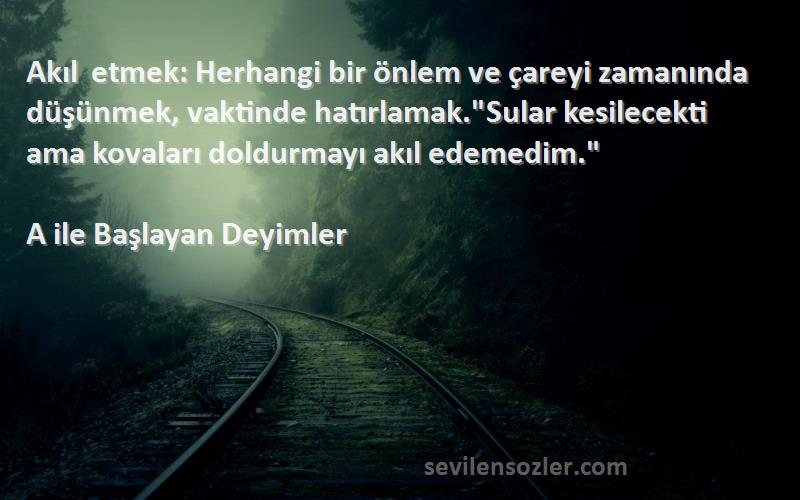 A ile Başlayan Deyimler Sözleri 
Akıl etmek: Herhangi bir önlem ve çareyi zamanında düşünmek, vaktinde hatırlamak.Sular kesilecekti ama kovaları doldurmayı akıl edemedim.