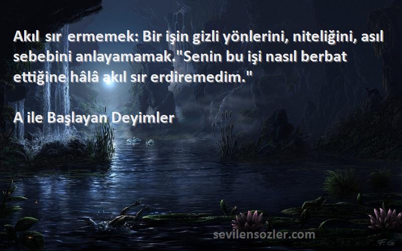 A ile Başlayan Deyimler Sözleri 
Akıl sır ermemek: Bir işin gizli yönlerini, niteliğini, asıl sebebini anlayamamak.Senin bu işi nasıl berbat ettiğine hâlâ akıl sır erdiremedim.