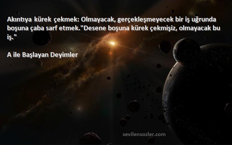 A ile Başlayan Deyimler Sözleri 
Akıntıya kürek çekmek: Olmayacak, gerçekleşmeyecek bir iş uğrunda boşuna çaba sarf etmek.Desene boşuna kürek çekmişiz, olmayacak bu iş.