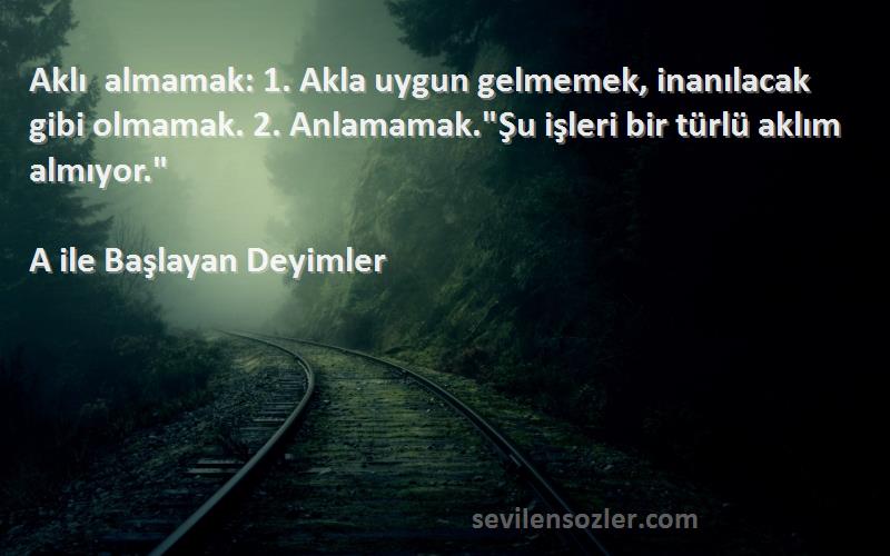 A ile Başlayan Deyimler Sözleri 
Aklı almamak: 1. Akla uygun gelmemek, inanılacak gibi olmamak. 2. Anlamamak.Şu işleri bir türlü aklım almıyor.