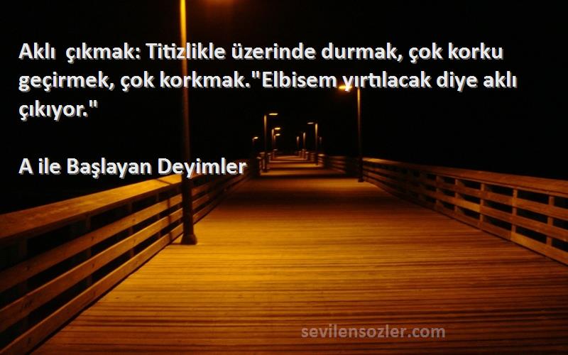 A ile Başlayan Deyimler Sözleri 
Aklı çıkmak: Titizlikle üzerinde durmak, çok korku geçirmek, çok korkmak.Elbisem yırtılacak diye aklı çıkıyor.