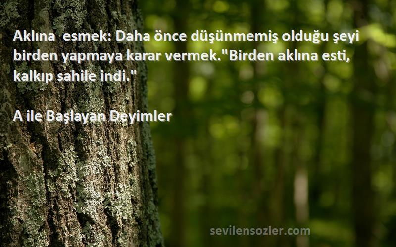 A ile Başlayan Deyimler Sözleri 
Aklına esmek: Daha önce düşünmemiş olduğu şeyi birden yapmaya karar vermek.Birden aklına esti, kalkıp sahile indi.