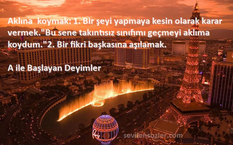 A ile Başlayan Deyimler Sözleri 
Aklına koymak: 1. Bir şeyi yapmaya kesin olarak karar vermek.Bu sene takıntısız sınıfımı geçmeyi aklıma koydum.2. Bir fikri başkasına aşılamak.