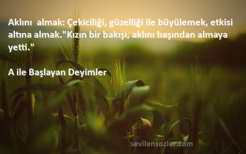 A ile Başlayan Deyimler Sözleri 
Aklını almak: Çekiciliği, güzelliği ile büyülemek, etkisi altına almak.Kızın bir bakışı, aklını başından almaya yetti.