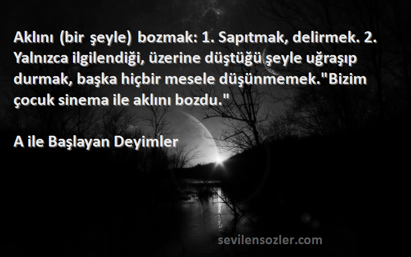 A ile Başlayan Deyimler Sözleri 
Aklını (bir şeyle) bozmak: 1. Sapıtmak, delirmek. 2. Yalnızca ilgilendiği, üzerine düştüğü şeyle uğraşıp durmak, başka hiçbir mesele düşünmemek.Bizim çocuk sinema ile aklını bozdu.