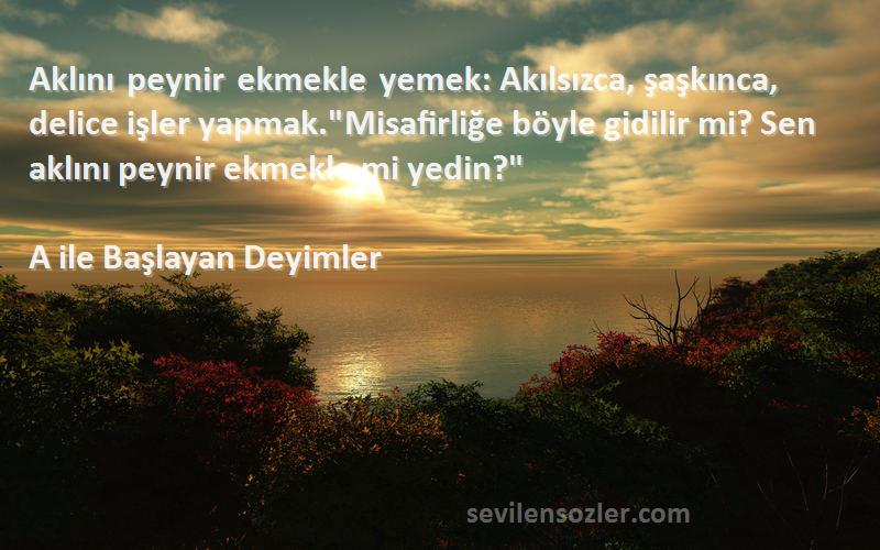 A ile Başlayan Deyimler Sözleri 
Aklını peynir ekmekle yemek: Akılsızca, şaşkınca, delice işler yapmak.Misafirliğe böyle gidilir mi? Sen aklını peynir ekmekle mi yedin?