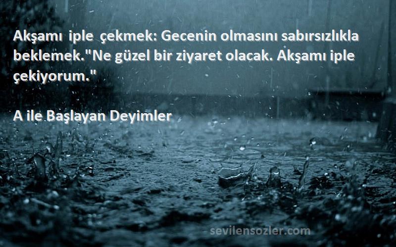 A ile Başlayan Deyimler Sözleri 
Akşamı iple çekmek: Gecenin olmasını sabırsızlıkla beklemek.Ne güzel bir ziyaret olacak. Akşamı iple çekiyorum.