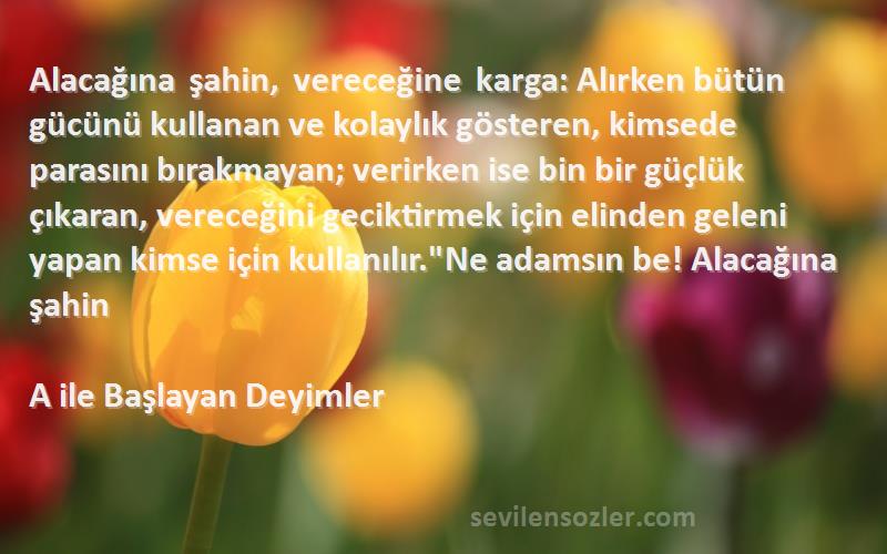 A ile Başlayan Deyimler Sözleri 
Alacağına şahin, vereceğine karga: Alırken bütün gücünü kullanan ve kolaylık gösteren, kimsede parasını bırakmayan; verirken ise bin bir güçlük çıkaran, vereceğini geciktirmek için elinden geleni yapan kimse için kullanılır.Ne adamsın be! Alacağına şahin