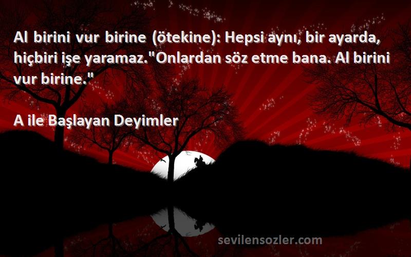 A ile Başlayan Deyimler Sözleri 
Al birini vur birine (ötekine): Hepsi aynı, bir ayarda, hiçbiri işe yaramaz.Onlardan söz etme bana. Al birini vur birine.