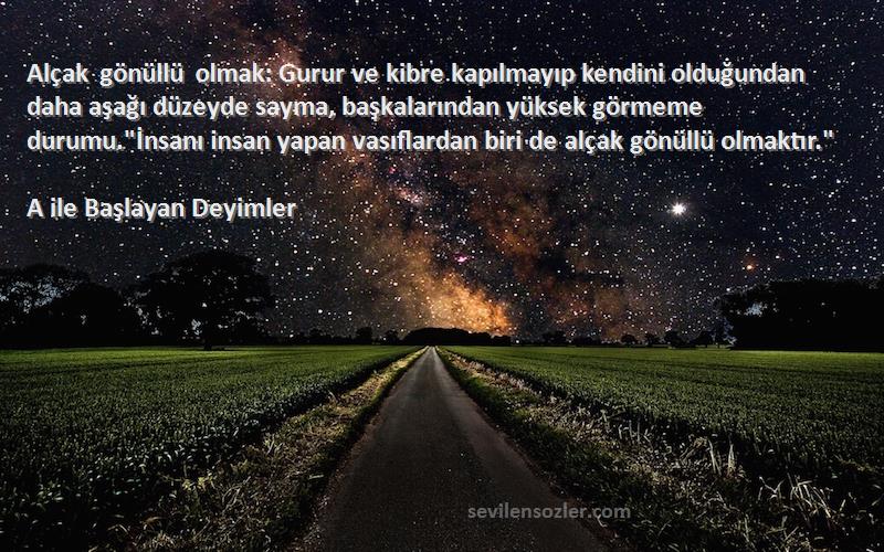 A ile Başlayan Deyimler Sözleri 
Alçak gönüllü olmak: Gurur ve kibre kapılmayıp kendini olduğundan daha aşağı düzeyde sayma, başkalarından yüksek görmeme durumu.İnsanı insan yapan vasıflardan biri de alçak gönüllü olmaktır.