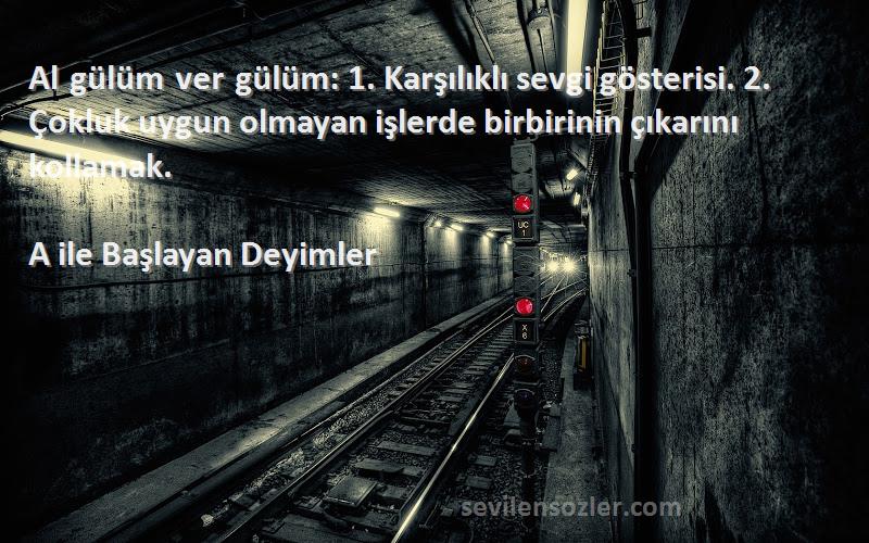 A ile Başlayan Deyimler Sözleri 
Al gülüm ver gülüm: 1. Karşılıklı sevgi gösterisi. 2. Çokluk uygun olmayan işlerde birbirinin çıkarını kollamak.
