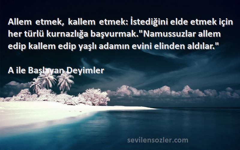 A ile Başlayan Deyimler Sözleri 
Allem etmek, kallem etmek: İstediğini elde etmek için her türlü kurnazlığa başvurmak.Namussuzlar allem edip kallem edip yaşlı adamın evini elinden aldılar.