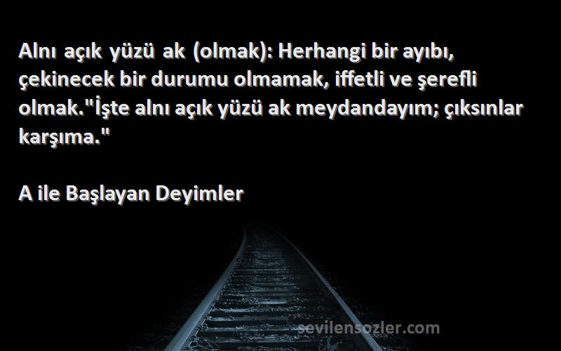 A ile Başlayan Deyimler Sözleri 
Alnı açık yüzü ak (olmak): Herhangi bir ayıbı, çekinecek bir durumu olmamak, iffetli ve şerefli olmak.İşte alnı açık yüzü ak meydandayım; çıksınlar karşıma.