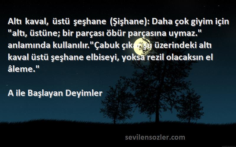 A ile Başlayan Deyimler Sözleri 
Altı kaval, üstü şeşhane (Şişhane): Daha çok giyim için altı, üstüne; bir parçası öbür parçasına uymaz. anlamında kullanılır.Çabuk çıkar şu üzerindeki altı kaval üstü şeşhane elbiseyi, yoksa rezil olacaksın el âleme.