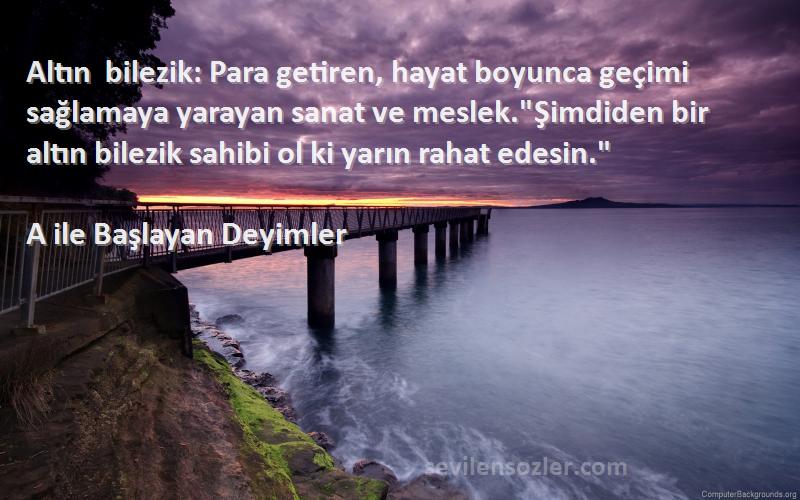 A ile Başlayan Deyimler Sözleri 
Altın bilezik: Para getiren, hayat boyunca geçimi sağlamaya yarayan sanat ve meslek.Şimdiden bir altın bilezik sahibi ol ki yarın rahat edesin.