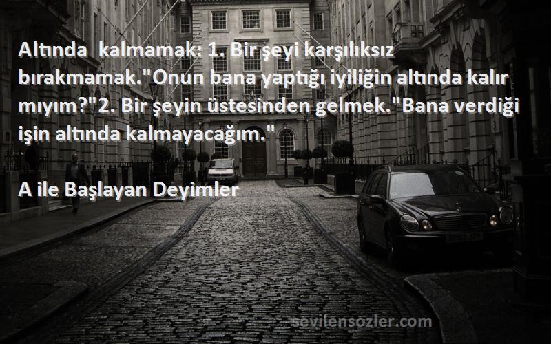 A ile Başlayan Deyimler Sözleri 
Altında kalmamak: 1. Bir şeyi karşılıksız bırakmamak.Onun bana yaptığı iyiliğin altında kalır mıyım?2. Bir şeyin üstesinden gelmek.Bana verdiği işin altında kalmayacağım.